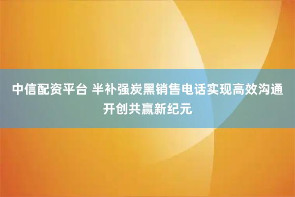 中信配资平台 半补强炭黑销售电话实现高效沟通开创共赢新纪元