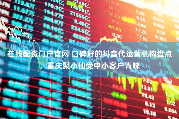 在线配资门户官网 口碑好的抖音代运营机构盘点，重庆聚小仙受中小客户青睐