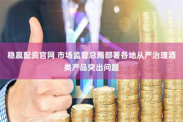 稳赢配资官网 市场监管总局部署各地从严治理酒类产品突出问题