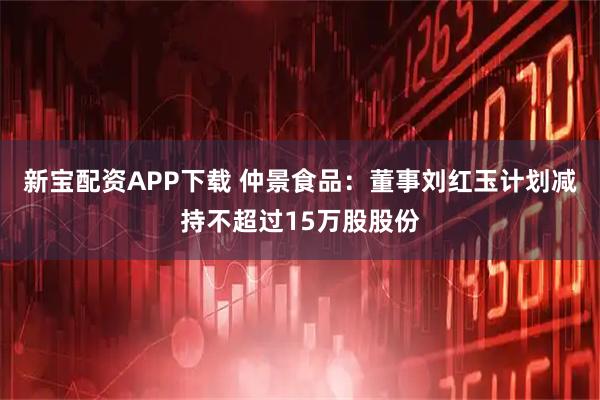 新宝配资APP下载 仲景食品：董事刘红玉计划减持不超过15万股股份