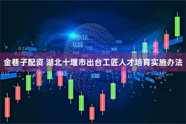 金巷子配资 湖北十堰市出台工匠人才培育实施办法