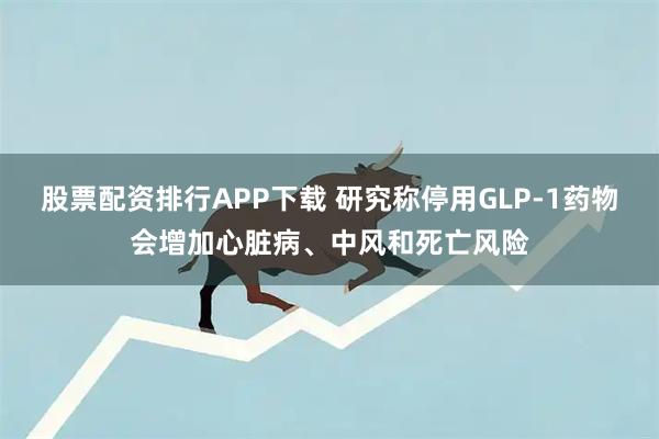 股票配资排行APP下载 研究称停用GLP-1药物会增加心脏病、中风和死亡风险