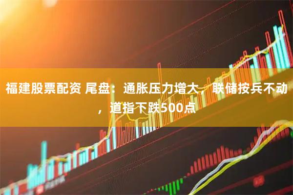 福建股票配资 尾盘：通胀压力增大，联储按兵不动，道指下跌500点