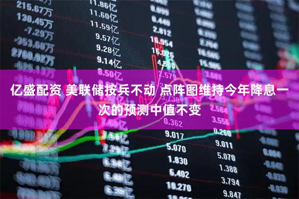 亿盛配资 美联储按兵不动 点阵图维持今年降息一次的预测中值不变