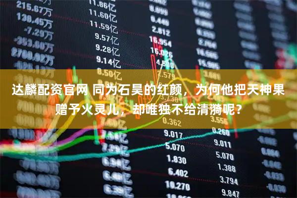 达麟配资官网 同为石昊的红颜，为何他把天神果赠予火灵儿，却唯独不给清漪呢？