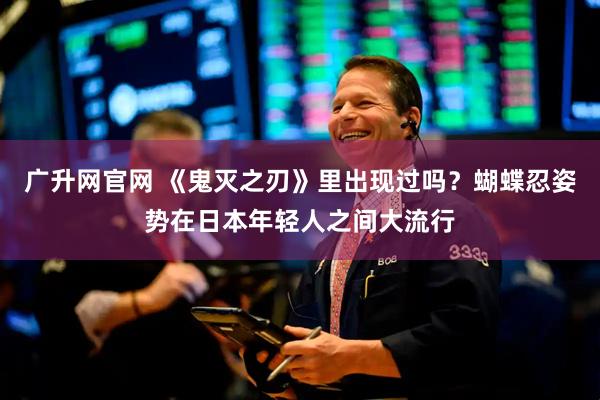 广升网官网 《鬼灭之刃》里出现过吗？蝴蝶忍姿势在日本年轻人之间大流行