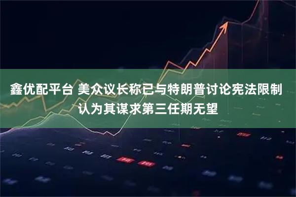 鑫优配平台 美众议长称已与特朗普讨论宪法限制 认为其谋求第三任期无望