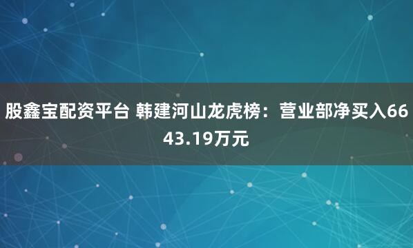 股鑫宝配资平台 韩建河山龙虎榜：营业部净买入6643.19万元