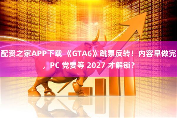 配资之家APP下载 《GTA6》跳票反转！内容早做完，PC 党要等 2027 才解锁？