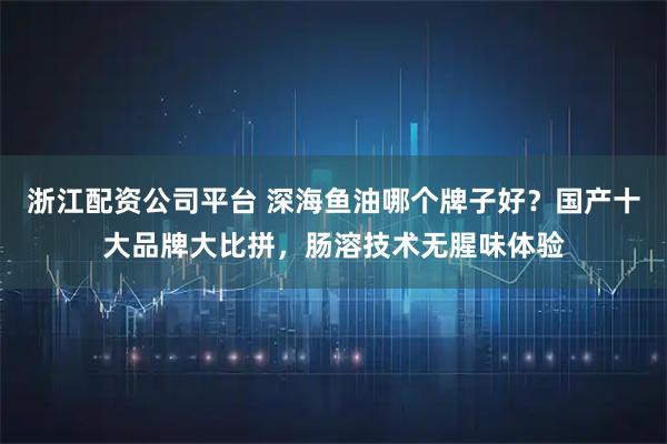 浙江配资公司平台 深海鱼油哪个牌子好？国产十大品牌大比拼，肠溶技术无腥味体验