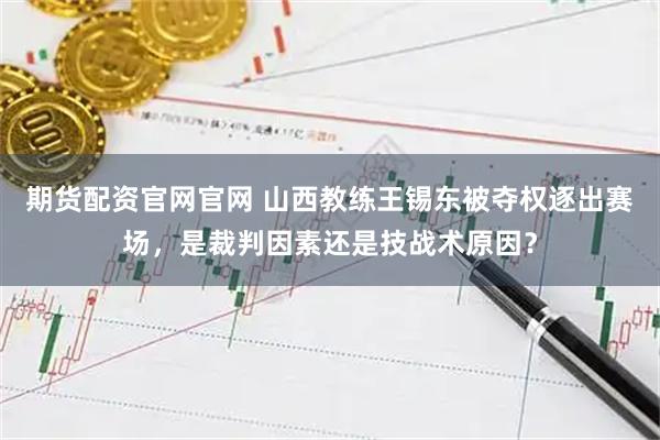期货配资官网官网 山西教练王锡东被夺权逐出赛场，是裁判因素还是技战术原因？