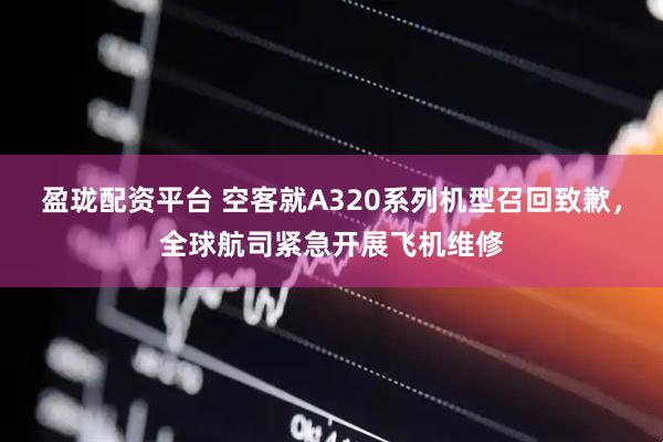 盈珑配资平台 空客就A320系列机型召回致歉，全球航司紧急开展飞机维修