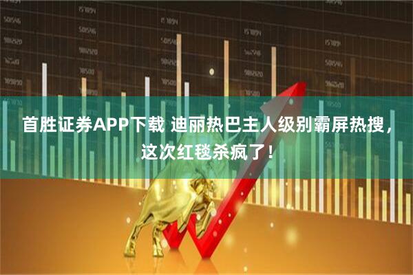 首胜证券APP下载 迪丽热巴主人级别霸屏热搜，这次红毯杀疯了！