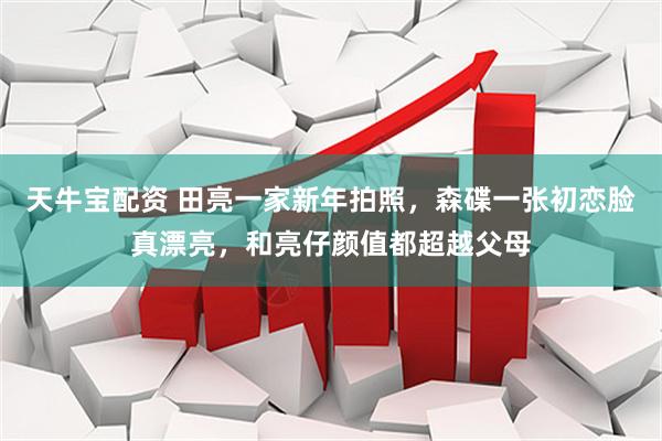天牛宝配资 田亮一家新年拍照，森碟一张初恋脸真漂亮，和亮仔颜值都超越父母