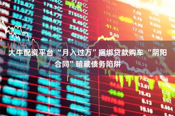 大牛配资平台 “月入过万”捆绑贷款购车 “阴阳合同”暗藏债务陷阱