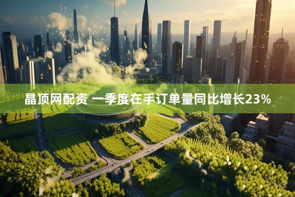 晶顶网配资 一季度在手订单量同比增长23%