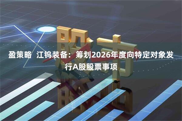 盈策略  江钨装备：筹划2026年度向特定对象发行A股股票事项